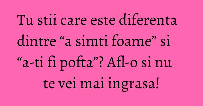 Tu stii care este diferenta dintre &ldquo;a simti foame&rdquo; si &ldquo;a-ti fi pofta&rdquo;? Afl-o si nu te vei mai ingrasa!