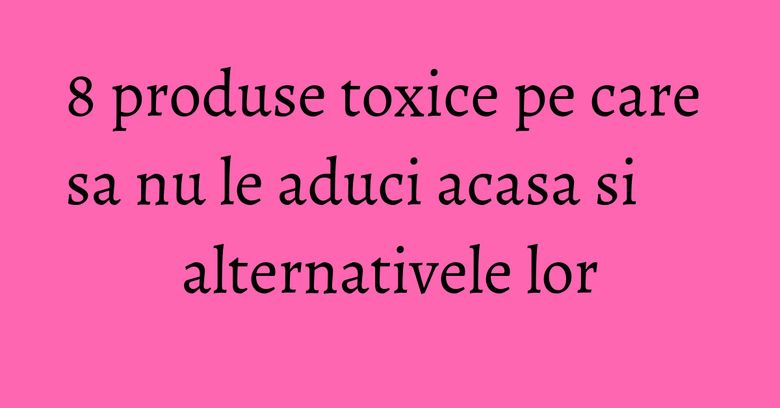 8 produse toxice pe care sa nu le aduci acasa si alternativele lor