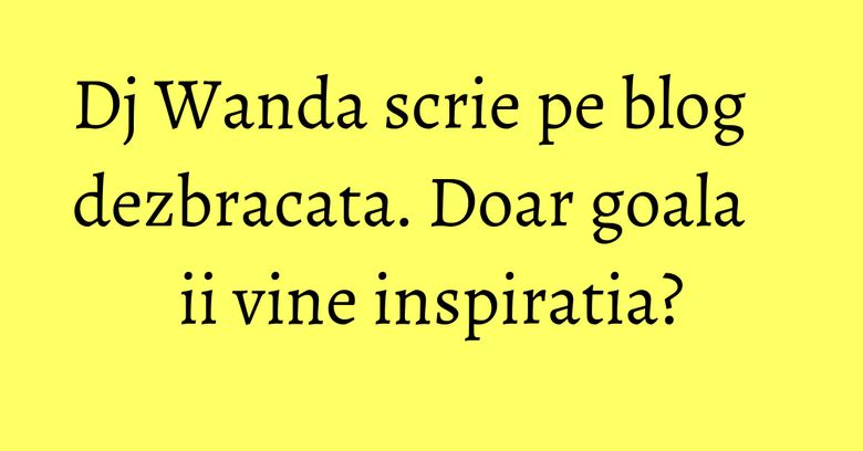 Dj Wanda scrie pe blog dezbracata. Doar goala ii vine inspiratia?
