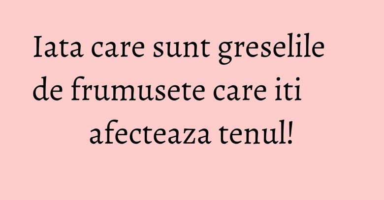 Iata care sunt greselile de frumusete care iti afecteaza tenul!
