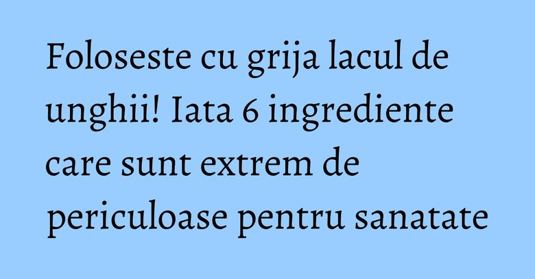 Foloseste cu grija lacul de unghii! Iata 6 ingrediente care sunt extrem de periculoase pentru sanatate