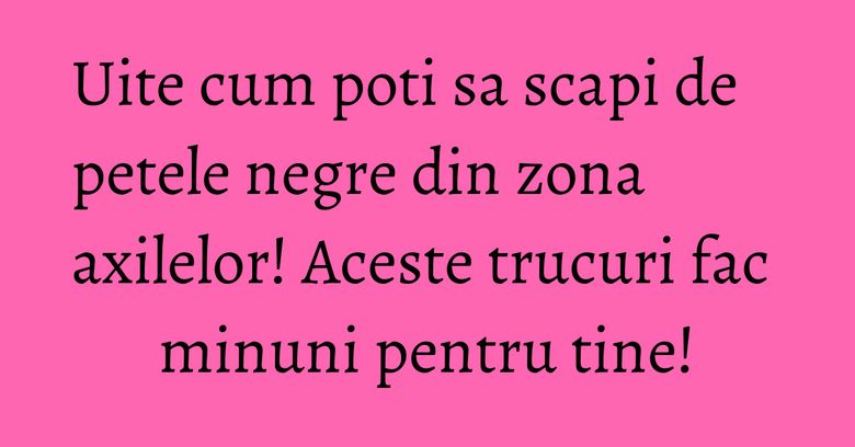 Uite cum poti sa scapi de petele negre din zona axilelor! Aceste trucuri fac minuni pentru tine!