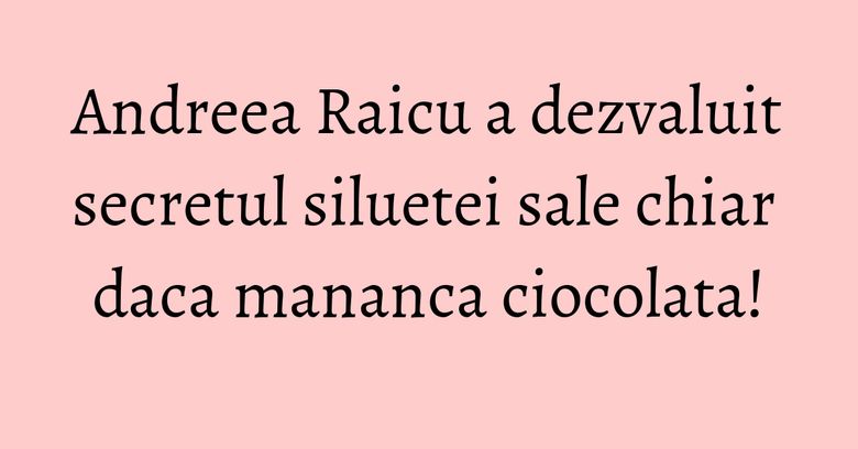 Andreea Raicu a dezvaluit secretul siluetei sale chiar daca mananca ciocolata!