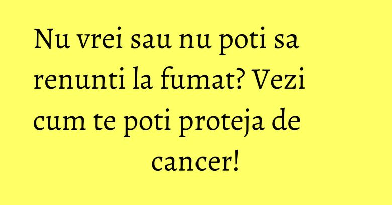 Nu vrei sau nu poti sa renunti la fumat? Vezi cum te poti proteja de cancer!