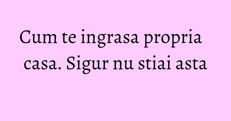 Cum te ingrasa propria casa. Sigur nu stiai asta Cum te ingrasa propria casa. Sigur nu stiai asta