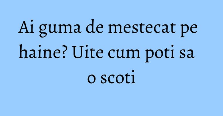 Ai guma de mestecat pe haine? Uite cum poti sa o scoti