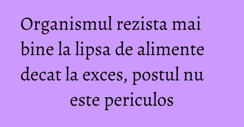 Organismul rezista mai bine la lipsa de alimente decat la exces, postul nu este periculos