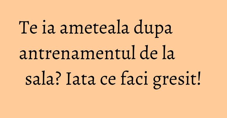 Te ia ameteala dupa antrenamentul de la sala? Iata ce faci gresit!