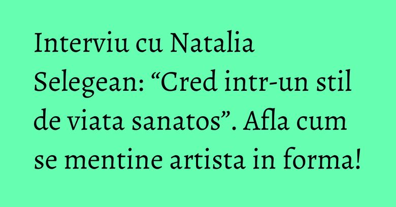 Interviu cu Natalia Selegean: “Cred intr-un stil de viata sanatos”. Afla cum se mentine artista in forma!