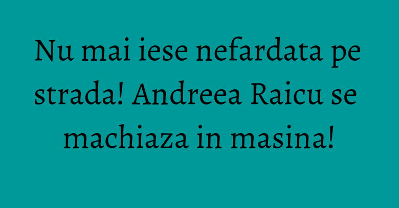Nu mai iese nefardata pe strada! Andreea Raicu se machiaza in masina! Nu mai iese nefardata pe strada! Andreea Raicu se machiaza in masina!