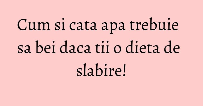 Cum si cata apa trebuie sa bei daca tii o dieta de slabire!