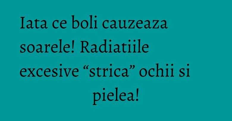 Iata ce boli cauzeaza soarele! Radiatiile excesive &ldquo;strica&rdquo; ochii si pielea!