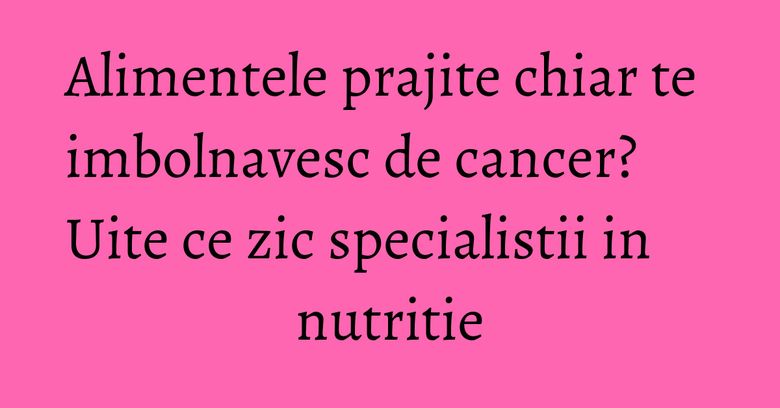Alimentele prajite chiar te imbolnavesc de cancer? Uite ce zic specialistii in nutritie