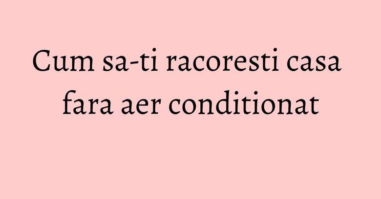 Cum sa-ti racoresti casa fara aer conditionat Cum sa-ti racoresti casa fara aer conditionat