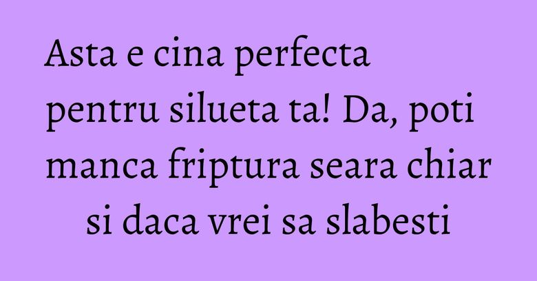 Asta e cina perfecta pentru silueta ta! Da, poti manca friptura seara chiar si daca vrei sa slabesti