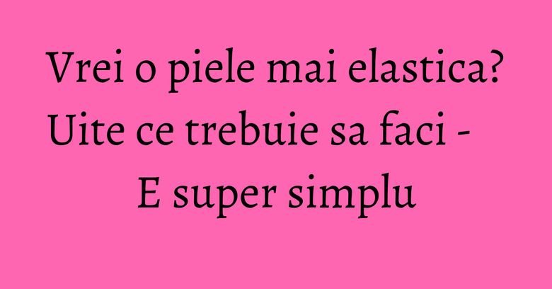 Vrei o piele mai elastica? Uite ce trebuie sa faci - E super simplu Vrei o piele mai elastica? Uite ce trebuie sa faci - E super simplu