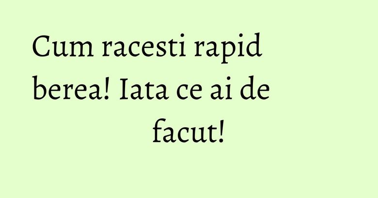 Cum racesti rapid berea! Iata ce ai de facut!