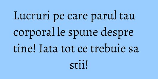Lucruri pe care parul tau corporal le spune despre tine! Iata tot ce trebuie sa stii!