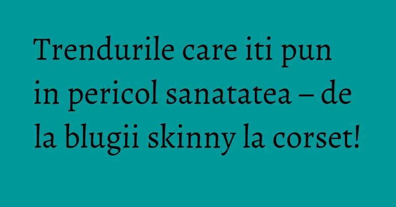 Trendurile care iti pun in pericol sanatatea – de la blugii skinny la corset!