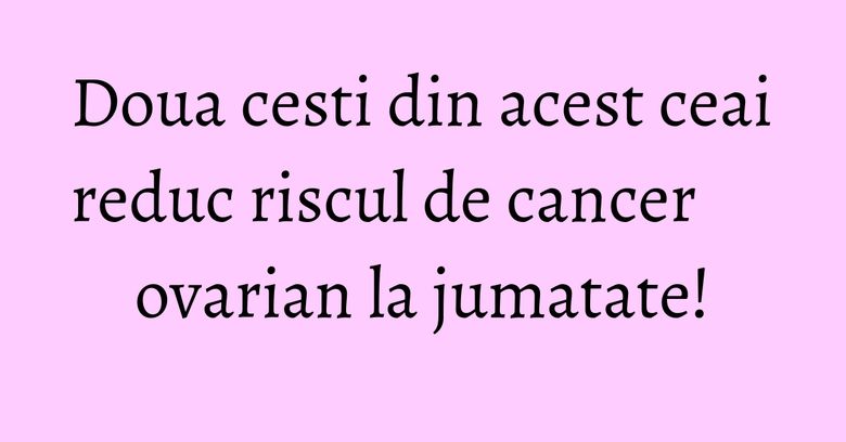 Doua cesti din acest ceai reduc riscul de cancer ovarian la jumatate!