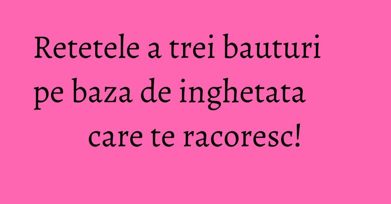 Retetele a trei bauturi pe baza de inghetata care te racoresc!