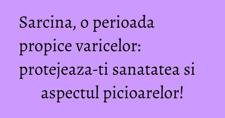 Sarcina, o perioada propice varicelor: protejeaza-ti sanatatea si aspectul picioarelor! Sarcina, o perioada propice varicelor: protejeaza-ti sanatatea si aspectul picioarelor!