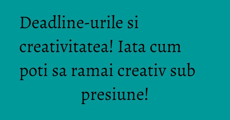 Deadline-urile si creativitatea! Iata cum poti sa ramai creativ sub presiune!