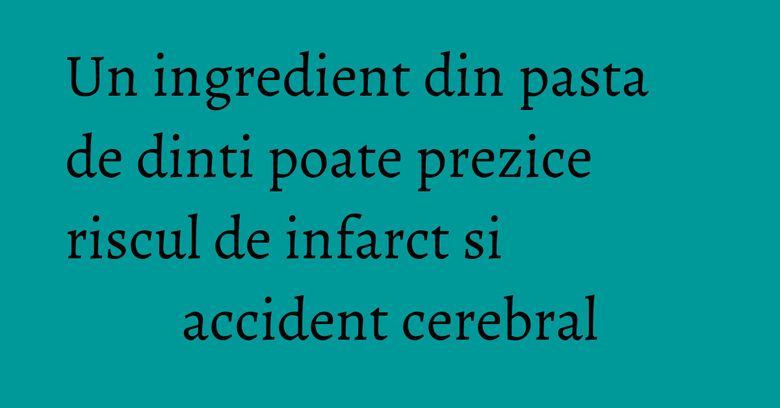 Un ingredient din pasta de dinti poate prezice riscul de infarct si accident cerebral