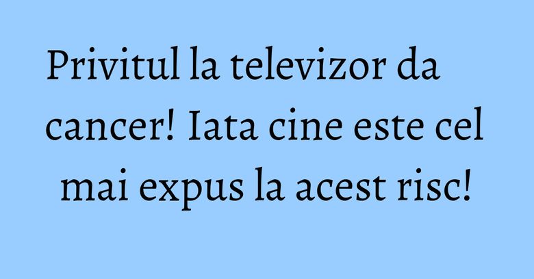Privitul la televizor da cancer! Iata cine este cel mai expus la acest risc! Privitul la televizor da cancer! Iata cine este cel mai expus la acest risc!