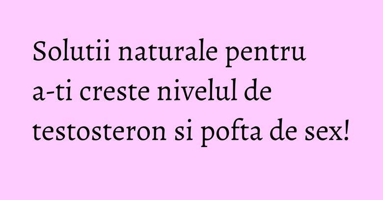 Solutii naturale pentru a-ti creste nivelul de testosteron si pofta de sex!