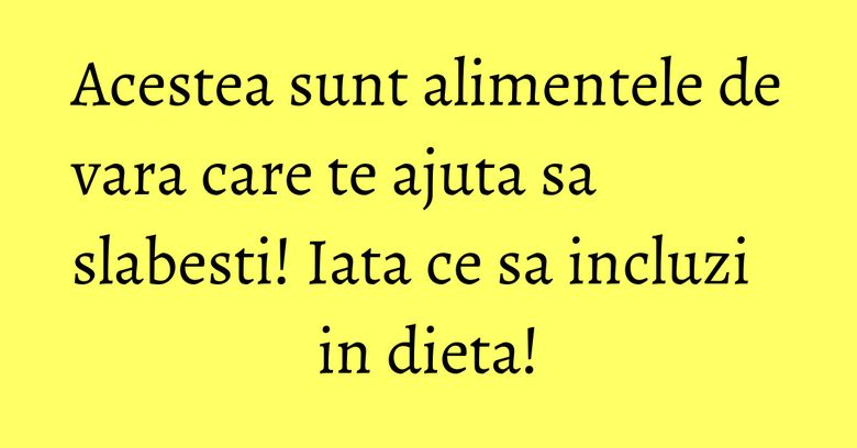 Acestea sunt alimentele de vara care te ajuta sa slabesti! Iata ce sa incluzi in dieta!