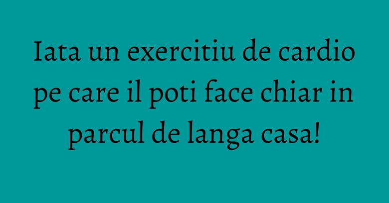 Iata un exercitiu de cardio pe care il poti face chiar in parcul de langa casa!