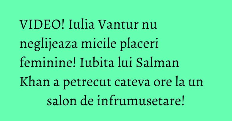 VIDEO! Iulia Vantur nu neglijeaza micile placeri feminine! Iubita lui Salman Khan a petrecut cateva ore la un salon de infrumusetare! VIDEO! Iulia Vantur nu neglijeaza micile placeri feminine! Iubita lui Salman Khan a petrecut cateva ore la un salon de infrumusetare!
