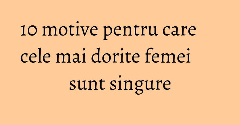 10 motive pentru care cele mai dorite femei sunt singure