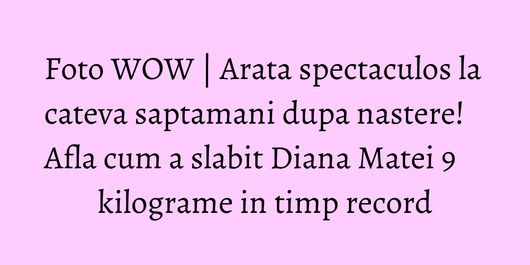 Foto WOW | Arata spectaculos la cateva saptamani dupa nastere! Afla cum a slabit Diana Matei 9 kilograme in timp record