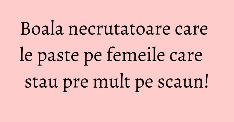 Boala necrutatoare care le paste pe femeile care stau pre mult pe scaun!