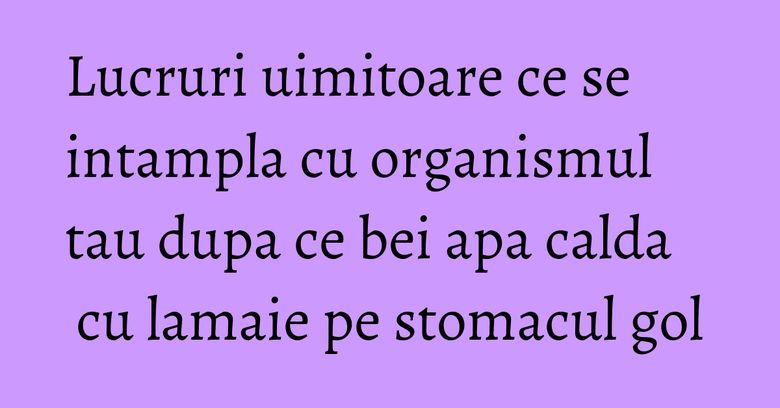 Lucruri uimitoare ce se intampla cu organismul tau dupa ce bei apa calda cu lamaie pe stomacul gol