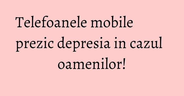 Telefoanele mobile prezic depresia in cazul oamenilor! Telefoanele mobile prezic depresia in cazul oamenilor!