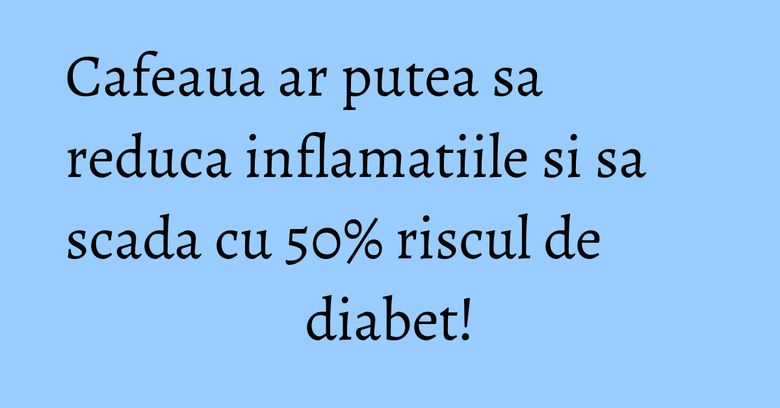 Cafeaua ar putea sa reduca inflamatiile si sa scada cu 50% riscul de diabet! Cafeaua ar putea sa reduca inflamatiile si sa scada cu 50% riscul de diabet!