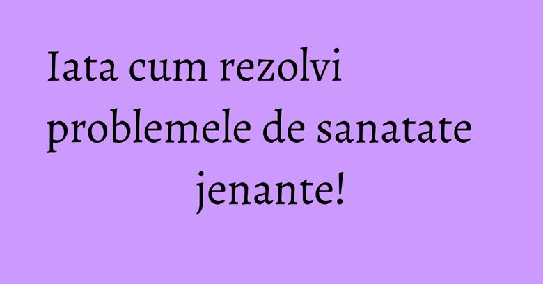 Iata cum rezolvi problemele de sanatate jenante! Iata cum rezolvi problemele de sanatate jenante!