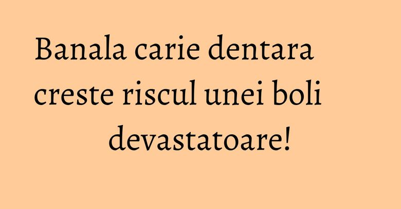 Banala carie dentara creste riscul unei boli devastatoare!