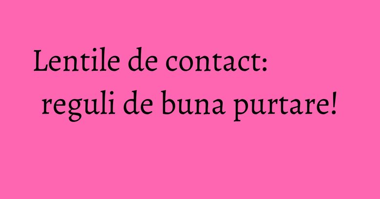 Lentile de contact: reguli de buna purtare! Lentile de contact: reguli de buna purtare!