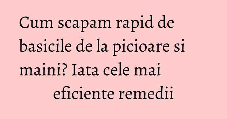 Cum scapam rapid de basicile de la picioare si maini? Iata cele mai eficiente remedii Cum scapam rapid de basicile de la picioare si maini? Iata cele mai eficiente remedii