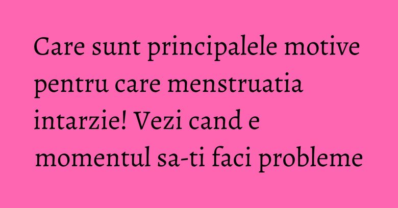 Care sunt principalele motive pentru care menstruatia intarzie! Vezi cand e momentul sa-ti faci probleme