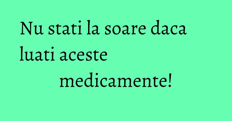 Nu stati la soare daca luati aceste medicamente! Nu stati la soare daca luati aceste medicamente!