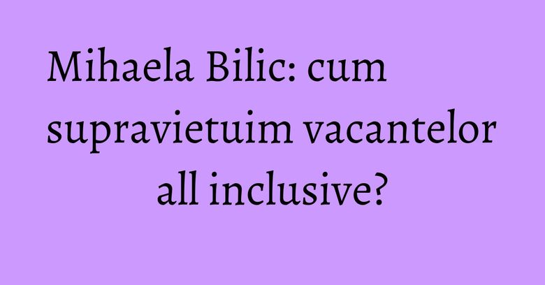 Mihaela Bilic: cum supravietuim vacantelor all inclusive? Mihaela Bilic: cum supravietuim vacantelor all inclusive?