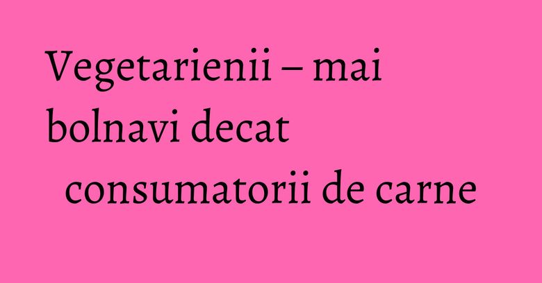 Vegetarienii – mai bolnavi decat consumatorii de carne