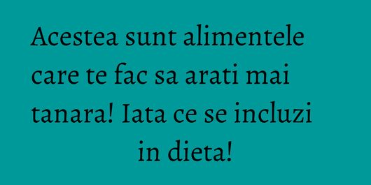 Acestea sunt alimentele care te fac sa arati mai tanara! Iata ce se incluzi in dieta!