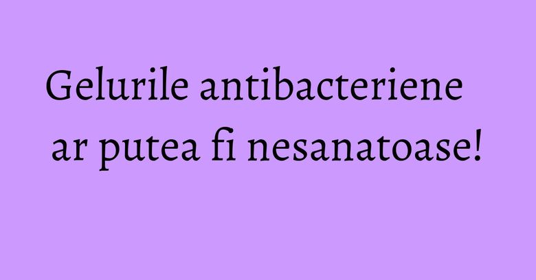 Gelurile antibacteriene ar putea fi nesanatoase! Gelurile antibacteriene ar putea fi nesanatoase!