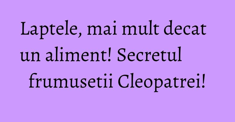 Laptele, mai mult decat un aliment! Secretul frumusetii Cleopatrei! Laptele, mai mult decat un aliment! Secretul frumusetii Cleopatrei!